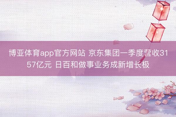 博亚体育app官方网站 京东集团一季度营收3157亿元 日百和做事业务成新增长极