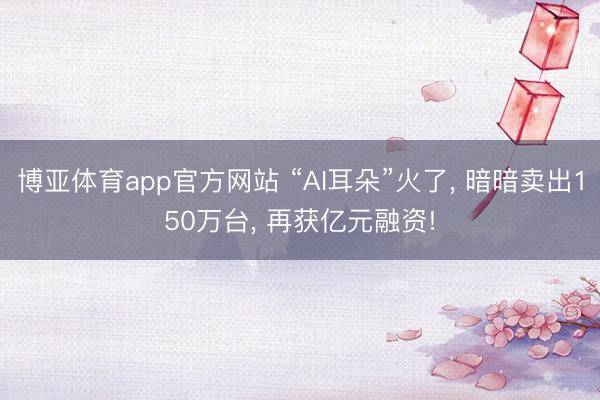 博亚体育app官方网站 “AI耳朵”火了， 暗暗卖出150万台， 再获亿元融资!