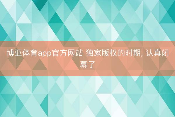 博亚体育app官方网站 独家版权的时期， 认真闭幕了