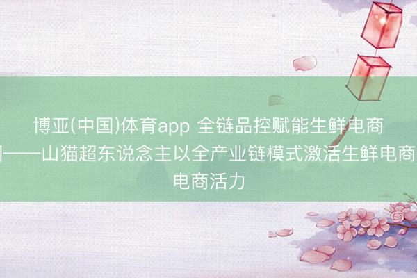 博亚(中国)体育app 全链品控赋能生鲜电商出圈——山猫超东说念主以全产业链模式激活生鲜电商活力