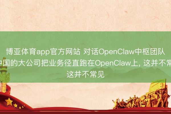 博亚体育app官方网站 对话OpenClaw中枢团队: 中国的大公司把业务径直跑在OpenClaw上， 这并不常见