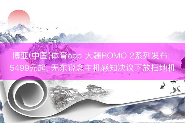 博亚(中国)体育app 大疆ROMO 2系列发布: 5499元起， 无东说念主机感知决议下放扫地机