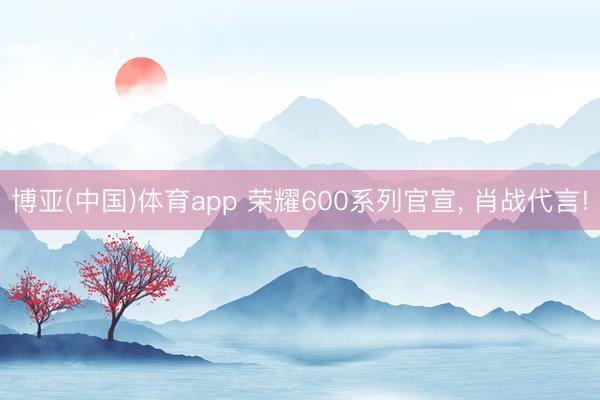 博亚(中国)体育app 荣耀600系列官宣， 肖战代言!