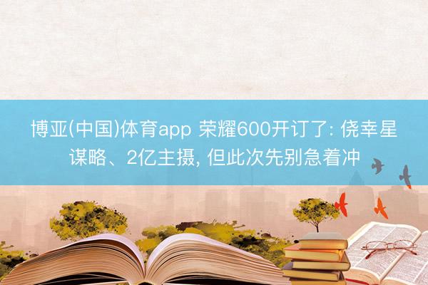 博亚(中国)体育app 荣耀600开订了: 侥幸星谋略、2亿主摄， 但此次先别急着冲
