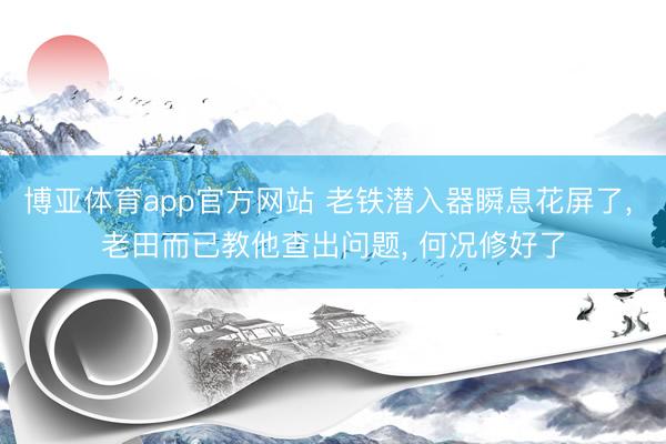 博亚体育app官方网站 老铁潜入器瞬息花屏了， 老田而已教他查出问题， 何况修好了