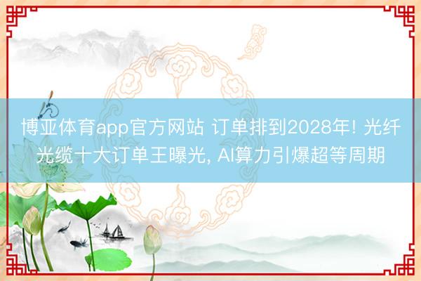 博亚体育app官方网站 订单排到2028年! 光纤光缆十大订单王曝光, AI算力引爆超等周期