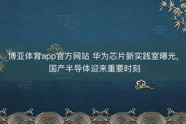 博亚体育app官方网站 华为芯片新实践室曝光， 国产半导体迎来重要时刻
