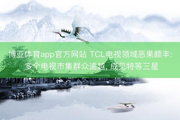 博亚体育app官方网站 TCL电视领域恶果颇丰: 多个电视市集群众逾越， 成见特等三星