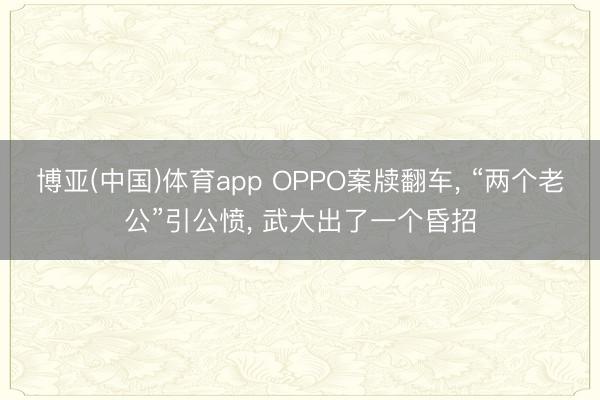 博亚(中国)体育app OPPO案牍翻车， “两个老公”引公愤， 武大出了一个昏招