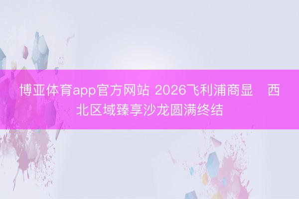 博亚体育app官方网站 2026飞利浦商显・西北区域臻享沙龙圆满终结