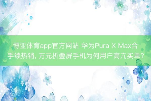 博亚体育app官方网站 华为Pura X Max合手续热销， 万元折叠屏手机为何用户高亢买单?