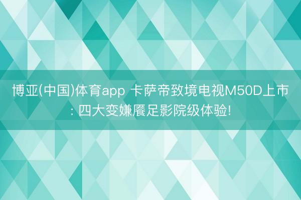 博亚(中国)体育app 卡萨帝致境电视M50D上市: 四大变嫌餍足影院级体验!