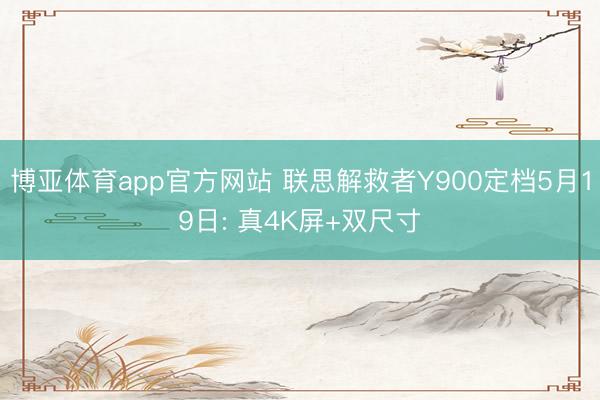 博亚体育app官方网站 联思解救者Y900定档5月19日: 真4K屏+双尺寸