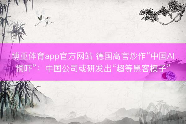 博亚体育app官方网站 德国高官炒作“中国AI恫吓”：中国公司或研发出“超等黑客模子”