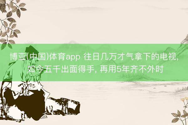 博亚(中国)体育app 往日几万才气拿下的电视， 如今五千出面得手， 再用5年齐不外时