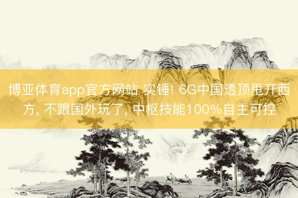 博亚体育app官方网站 实锤! 6G中国透顶甩开西方， 不跟国外玩了， 中枢技能100%自主可控