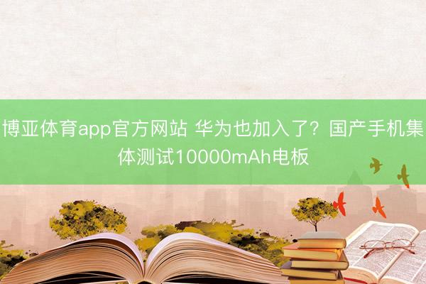 博亚体育app官方网站 华为也加入了？国产手机集体测试10000mAh电板