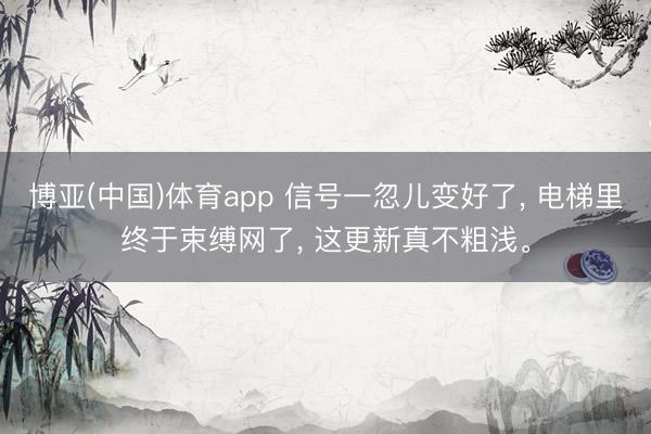 博亚(中国)体育app 信号一忽儿变好了， 电梯里终于束缚网了， 这更新真不粗浅。