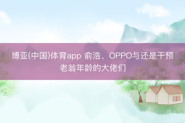 博亚(中国)体育app 俞浩、OPPO与还是干预老翁年龄的大佬们