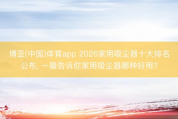 博亚(中国)体育app 2026家用吸尘器十大排名公布， 一篇告诉你家用吸尘器哪种好用?