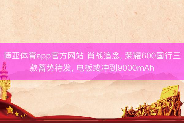 博亚体育app官方网站 肖战追念， 荣耀600国行三款蓄势待发， 电板或冲到9000mAh