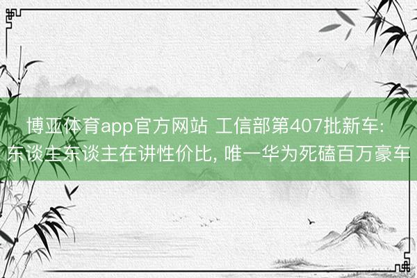博亚体育app官方网站 工信部第407批新车: 东谈主东谈主在讲性价比， 唯一华为死磕百万豪车