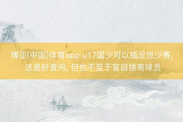 博亚(中国)体育app u17国少可以插足世少赛， 这是好音问， 但也不至于盲目拔高球员