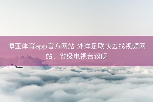 博亚体育app官方网站 外洋足联快去找视频网站、省级电视台谈呀