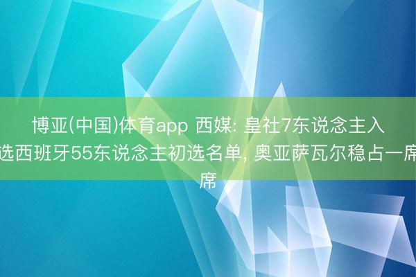 博亚(中国)体育app 西媒: 皇社7东说念主入选西班牙55东说念主初选名单， 奥亚萨瓦尔稳占一席