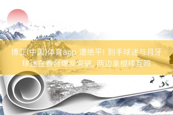 博亚(中国)体育app 遭绝平! 到手球迷与月牙球迷在看台爆发突破， 两边拿棍棒互殴