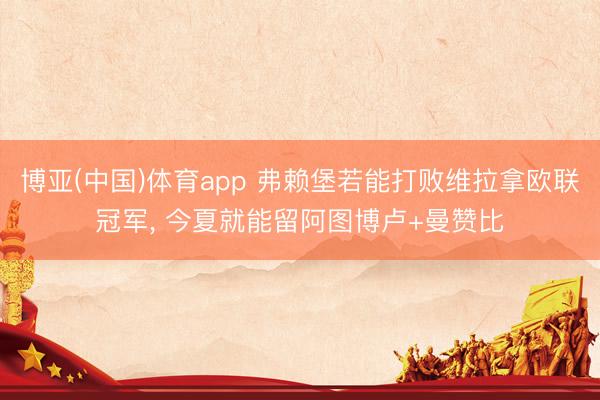 博亚(中国)体育app 弗赖堡若能打败维拉拿欧联冠军， 今夏就能留阿图博卢+曼赞比