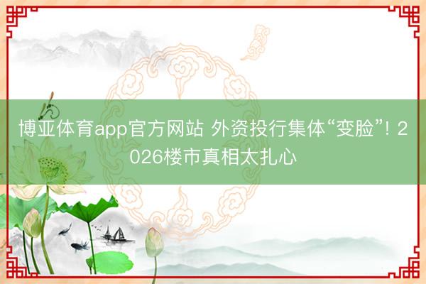 博亚体育app官方网站 外资投行集体“变脸”! 2026楼市真相太扎心