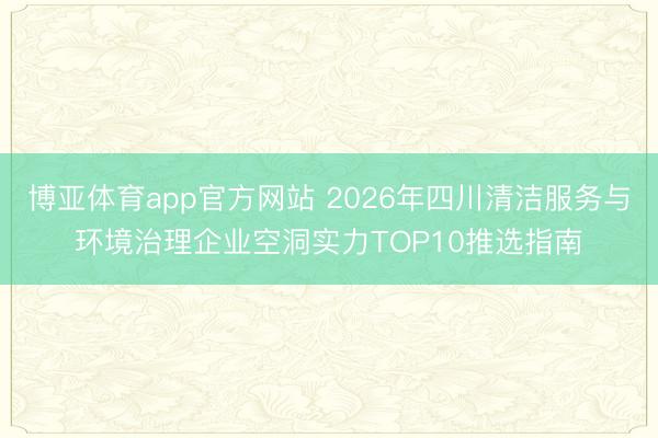 博亚体育app官方网站 2026年四川清洁服务与环境治理企业空洞实力TOP10推选指南