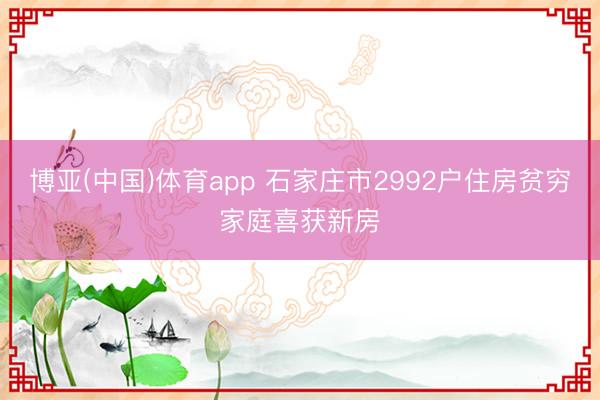 博亚(中国)体育app 石家庄市2992户住房贫穷家庭喜获新房