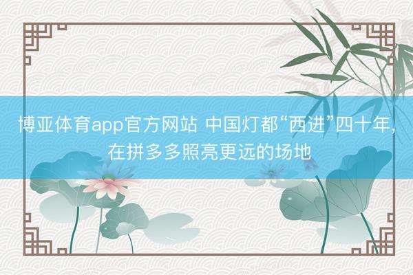 博亚体育app官方网站 中国灯都“西进”四十年， 在拼多多照亮更远的场地