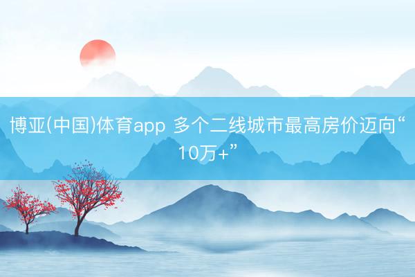 博亚(中国)体育app 多个二线城市最高房价迈向“10万+”