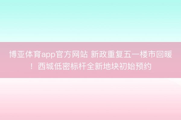 博亚体育app官方网站 新政重复五一楼市回暖！西城低密标杆全新地块初始预约