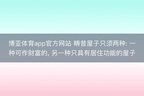 博亚体育app官方网站 畴昔屋子只须两种: 一种可作财富的， 另一种只具有居住功能的屋子