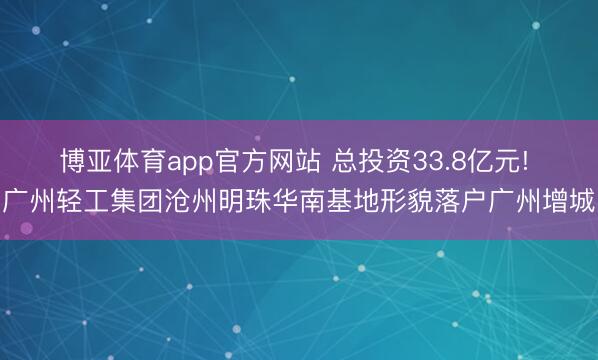 博亚体育app官方网站 总投资33.8亿元! 广州轻工集团沧州明珠华南基地形貌落户广州增城