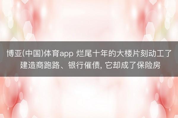 博亚(中国)体育app 烂尾十年的大楼片刻动工了 建造商跑路、银行催债， 它却成了保险房