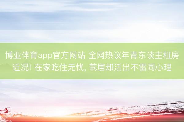 博亚体育app官方网站 全网热议年青东谈主租房近况! 在家吃住无忧， 茕居却活出不雷同心理