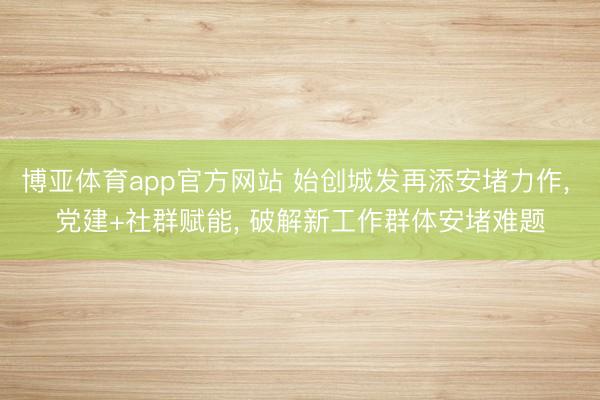 博亚体育app官方网站 始创城发再添安堵力作， 党建+社群赋能， 破解新工作群体安堵难题