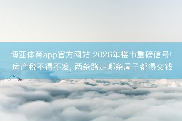 博亚体育app官方网站 2026年楼市重磅信号! 房产税不得不发， 两条路走哪条屋子都得交钱