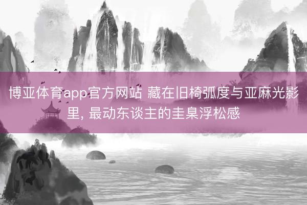 博亚体育app官方网站 藏在旧椅弧度与亚麻光影里， 最动东谈主的圭臬浮松感
