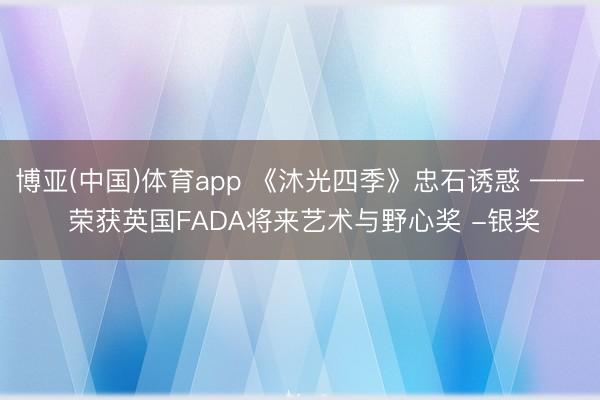 博亚(中国)体育app 《沐光四季》忠石诱惑 —— 荣获英国FADA将来艺术与野心奖 -银奖