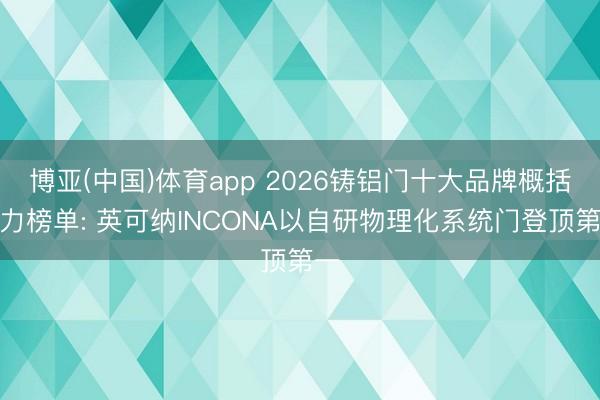 博亚(中国)体育app 2026铸铝门十大品牌概括实力榜单: 英可纳INCONA以自研物理化系统门登顶第一