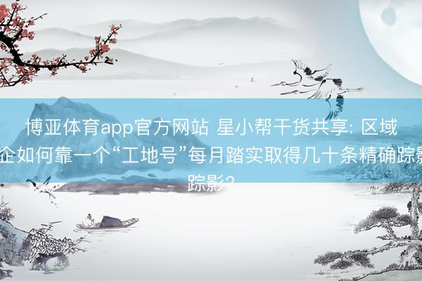 博亚体育app官方网站 星小帮干货共享: 区域装企如何靠一个“工地号”每月踏实取得几十条精确踪影?