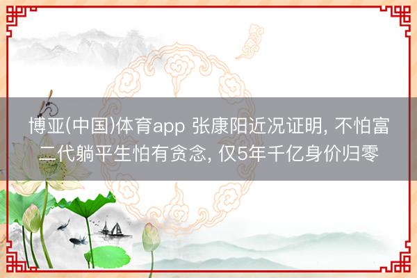 博亚(中国)体育app 张康阳近况证明， 不怕富二代躺平生怕有贪念， 仅5年千亿身价归零