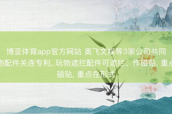 博亚体育app官方网站 奥飞文娱等3家公司共同得回玩物配件关连专利， 玩物遮拦配件可遮拦、作磁贴， 重点在形式