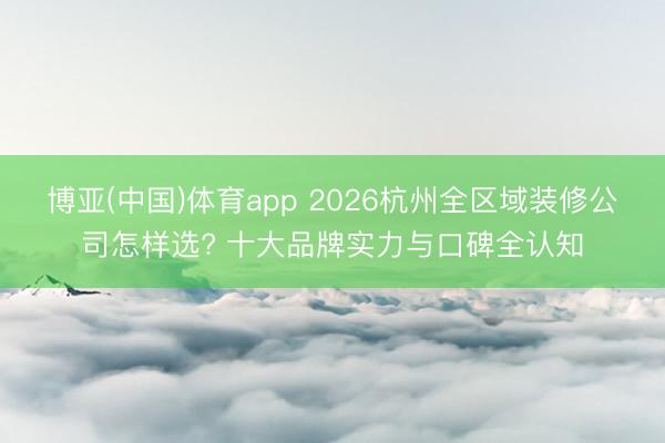 博亚(中国)体育app 2026杭州全区域装修公司怎样选? 十大品牌实力与口碑全认知